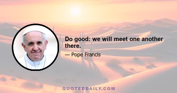 Do good: we will meet one another there.