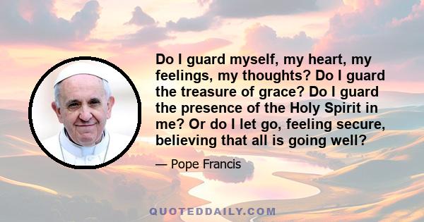 Do I guard myself, my heart, my feelings, my thoughts? Do I guard the treasure of grace? Do I guard the presence of the Holy Spirit in me? Or do I let go, feeling secure, believing that all is going well?