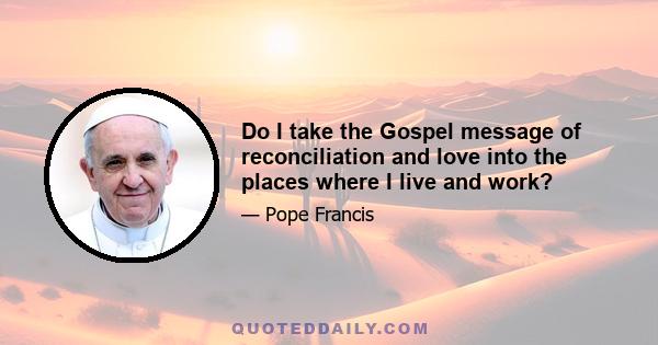 Do I take the Gospel message of reconciliation and love into the places where I live and work?