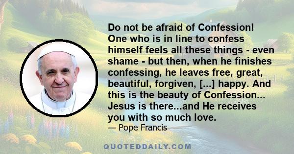 Do not be afraid of Confession! One who is in line to confess himself feels all these things - even shame - but then, when he finishes confessing, he leaves free, great, beautiful, forgiven, [...] happy. And this is the 