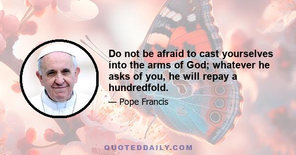 Do not be afraid to cast yourselves into the arms of God; whatever he asks of you, he will repay a hundredfold.