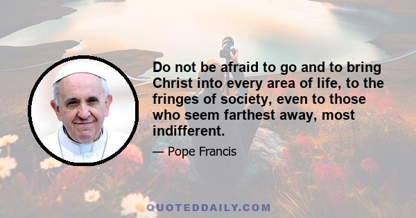 Do not be afraid to go and to bring Christ into every area of life, to the fringes of society, even to those who seem farthest away, most indifferent.