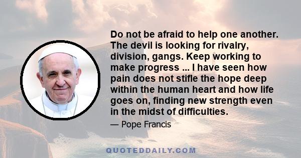 Do not be afraid to help one another. The devil is looking for rivalry, division, gangs. Keep working to make progress ... I have seen how pain does not stifle the hope deep within the human heart and how life goes on,