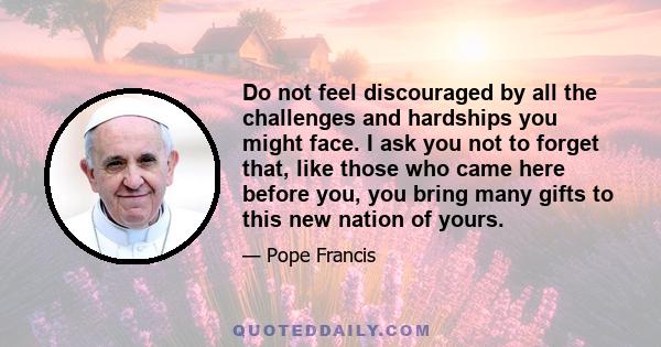 Do not feel discouraged by all the challenges and hardships you might face. I ask you not to forget that, like those who came here before you, you bring many gifts to this new nation of yours.