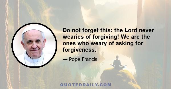 Do not forget this: the Lord never wearies of forgiving! We are the ones who weary of asking for forgiveness.