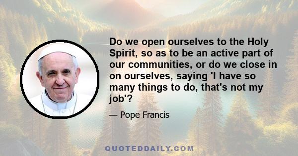 Do we open ourselves to the Holy Spirit, so as to be an active part of our communities, or do we close in on ourselves, saying 'I have so many things to do, that's not my job'?