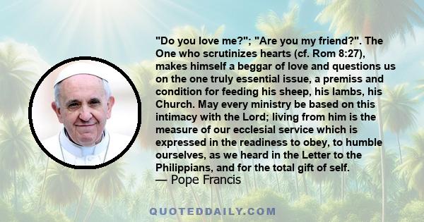 Do you love me?; Are you my friend?. The One who scrutinizes hearts (cf. Rom 8:27), makes himself a beggar of love and questions us on the one truly essential issue, a premiss and condition for feeding his sheep, his