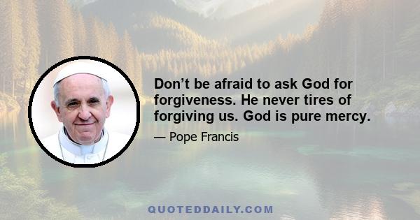 Don’t be afraid to ask God for forgiveness. He never tires of forgiving us. God is pure mercy.