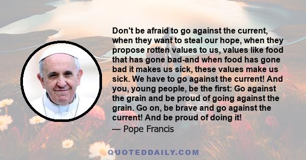 Don't be afraid to go against the current, when they want to steal our hope, when they propose rotten values to us, values like food that has gone bad-and when food has gone bad it makes us sick, these values make us