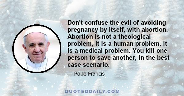 Don't confuse the evil of avoiding pregnancy by itself, with abortion. Abortion is not a theological problem, it is a human problem, it is a medical problem. You kill one person to save another, in the best case