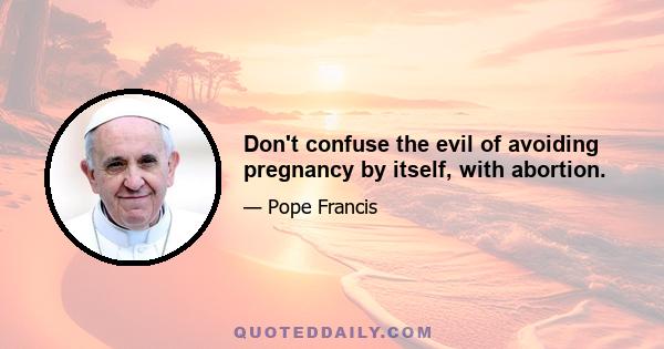 Don't confuse the evil of avoiding pregnancy by itself, with abortion.