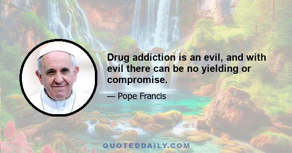 Drug addiction is an evil, and with evil there can be no yielding or compromise.