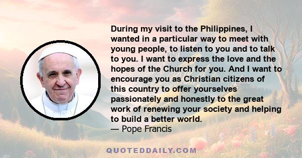 During my visit to the Philippines, I wanted in a particular way to meet with young people, to listen to you and to talk to you. I want to express the love and the hopes of the Church for you. And I want to encourage