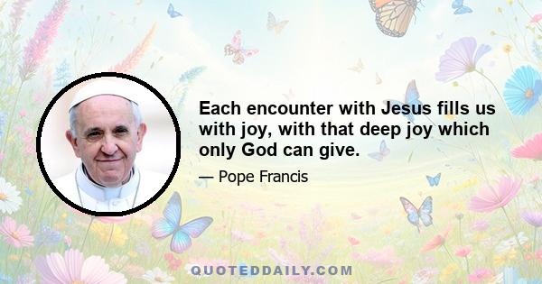 Each encounter with Jesus fills us with joy, with that deep joy which only God can give.