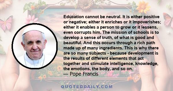 Education cannot be neutral. It is either positive or negative; either it enriches or it impoverishes; either it enables a person to grow or it lessens, even corrupts him. The mission of schools is to develop a sense of 