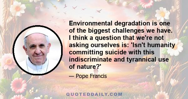 Environmental degradation is one of the biggest challenges we have. I think a question that we're not asking ourselves is: 'Isn't humanity committing suicide with this indiscriminate and tyrannical use of nature?'