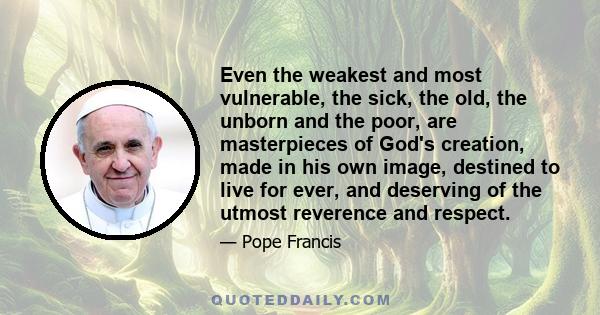 Even the weakest and most vulnerable, the sick, the old, the unborn and the poor, are masterpieces of God's creation, made in his own image, destined to live for ever, and deserving of the utmost reverence and respect.