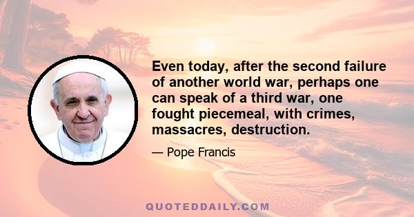 Even today, after the second failure of another world war, perhaps one can speak of a third war, one fought piecemeal, with crimes, massacres, destruction.