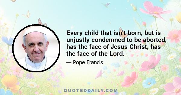 Every child that isn't born, but is unjustly condemned to be aborted, has the face of Jesus Christ, has the face of the Lord.