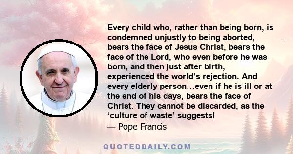 Every child who, rather than being born, is condemned unjustly to being aborted, bears the face of Jesus Christ, bears the face of the Lord, who even before he was born, and then just after birth, experienced the