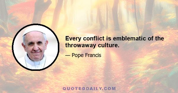 Every conflict is emblematic of the throwaway culture.