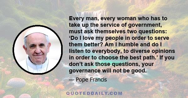 Every man, every woman who has to take up the service of government, must ask themselves two questions: ‘Do I love my people in order to serve them better? Am I humble and do I listen to everybody, to diverse opinions