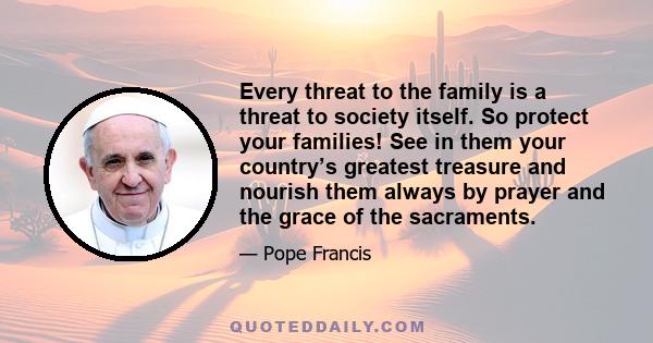 Every threat to the family is a threat to society itself. So protect your families! See in them your country’s greatest treasure and nourish them always by prayer and the grace of the sacraments.