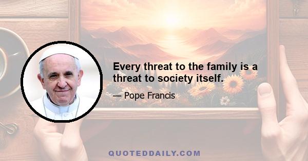 Every threat to the family is a threat to society itself.