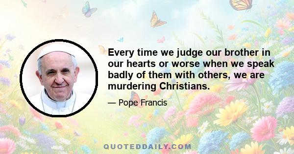 Every time we judge our brother in our hearts or worse when we speak badly of them with others, we are murdering Christians.