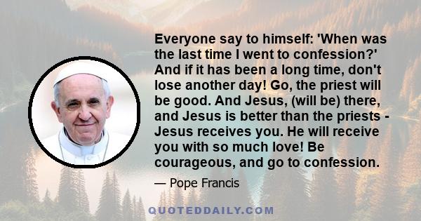 Everyone say to himself: 'When was the last time I went to confession?' And if it has been a long time, don't lose another day! Go, the priest will be good. And Jesus, (will be) there, and Jesus is better than the