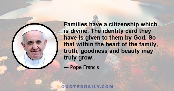 Families have a citizenship which is divine. The identity card they have is given to them by God. So that within the heart of the family, truth, goodness and beauty may truly grow.