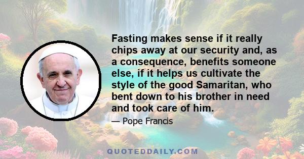 Fasting makes sense if it really chips away at our security and, as a consequence, benefits someone else, if it helps us cultivate the style of the good Samaritan, who bent down to his brother in need and took care of