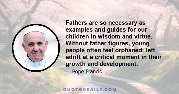 Fathers are so necessary as examples and guides for our children in wisdom and virtue. Without father figures, young people often feel orphaned; left adrift at a critical moment in their growth and development.