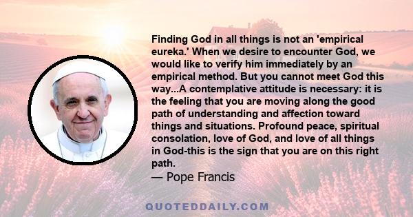 Finding God in all things is not an 'empirical eureka.' When we desire to encounter God, we would like to verify him immediately by an empirical method. But you cannot meet God this way...A contemplative attitude is