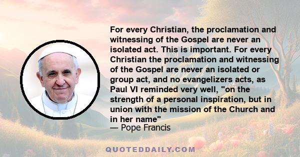 For every Christian, the proclamation and witnessing of the Gospel are never an isolated act. This is important. For every Christian the proclamation and witnessing of the Gospel are never an isolated or group act, and