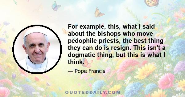 For example, this, what I said about the bishops who move pedophile priests, the best thing they can do is resign. This isn't a dogmatic thing, but this is what I think.