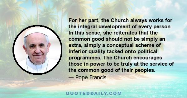 For her part, the Church always works for the integral development of every person. In this sense, she reiterates that the common good should not be simply an extra, simply a conceptual scheme of inferior quality tacked 