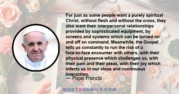 For just as some people want a purely spiritual Christ, without flesh and without the cross, they also want their interpersonal relationships provided by sophisticated equipment, by screens and systems which can be