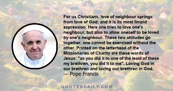 For us Christians, love of neighbour springs from love of God; and it is its most limpid expression. Here one tries to love one's neighbour, but also to allow oneself to be loved by one's neighbour. These two attitudes