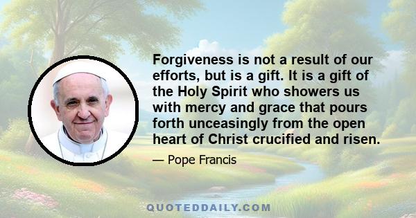 Forgiveness is not a result of our efforts, but is a gift. It is a gift of the Holy Spirit who showers us with mercy and grace that pours forth unceasingly from the open heart of Christ crucified and risen.