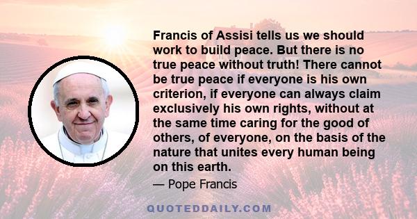 Francis of Assisi tells us we should work to build peace. But there is no true peace without truth! There cannot be true peace if everyone is his own criterion, if everyone can always claim exclusively his own rights,