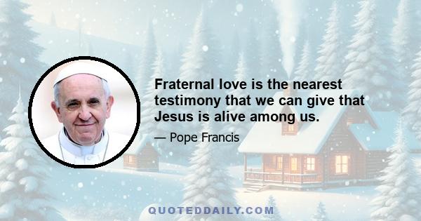 Fraternal love is the nearest testimony that we can give that Jesus is alive among us.