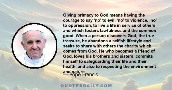 Giving primacy to God means having the courage to say ‘no’ to evil, ‘no’ to violence, ‘no’ to oppression, to live a life in service of others and which fosters lawfulness and the common good. When a person discovers