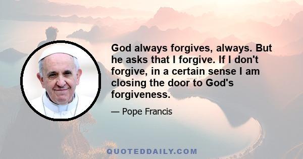 God always forgives, always. But he asks that I forgive. If I don't forgive, in a certain sense I am closing the door to God's forgiveness.