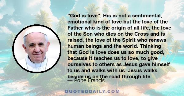 God is love. His is not a sentimental, emotional kind of love but the love of the Father who is the origin of all life, the love of the Son who dies on the Cross and is raised, the love of the Spirit who renews human