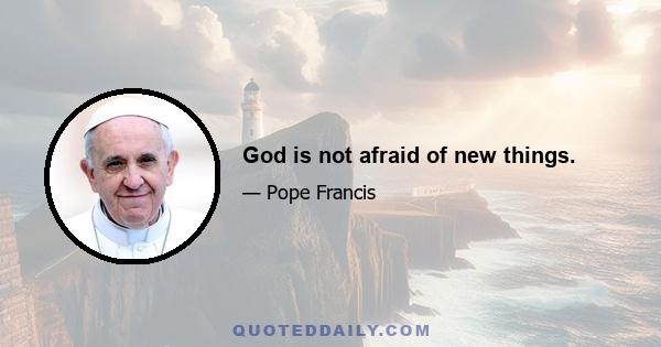 God is not afraid of new things.