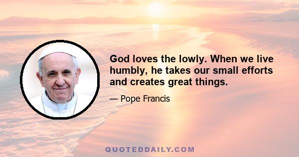 God loves the lowly. When we live humbly, he takes our small efforts and creates great things.