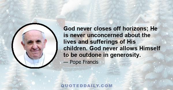 God never closes off horizons; He is never unconcerned about the lives and sufferings of His children. God never allows Himself to be outdone in generosity.