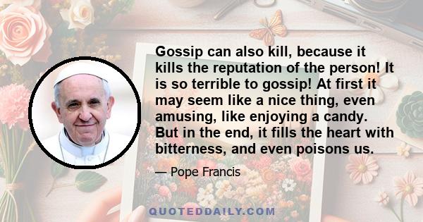 Gossip can also kill, because it kills the reputation of the person! It is so terrible to gossip! At first it may seem like a nice thing, even amusing, like enjoying a candy. But in the end, it fills the heart with