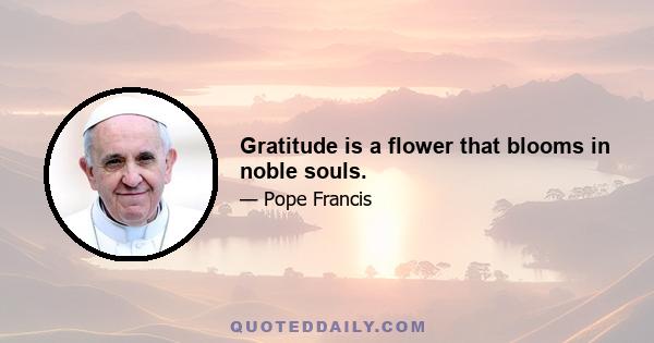 Gratitude is a flower that blooms in noble souls.